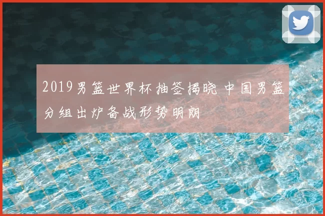 2019男篮世界杯抽签揭晓 中国男篮分组出炉备战形势明朗