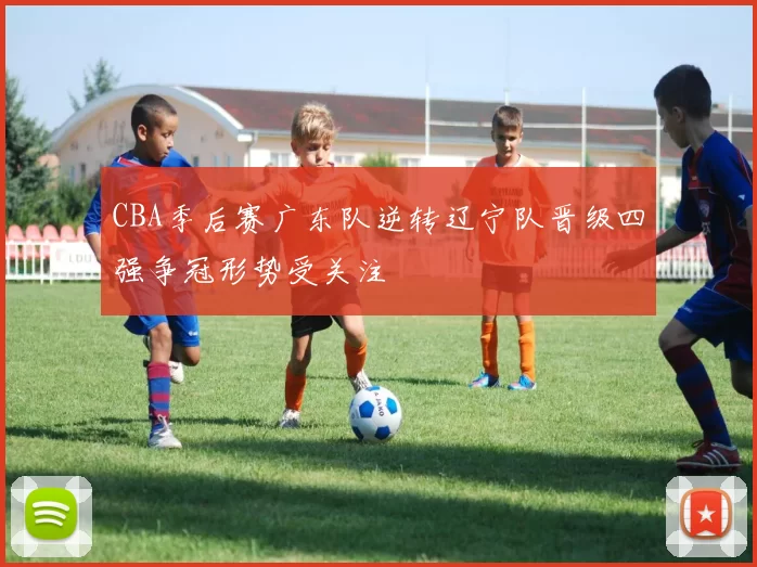 CBA季后赛广东队逆转辽宁队晋级四强争冠形势受关注