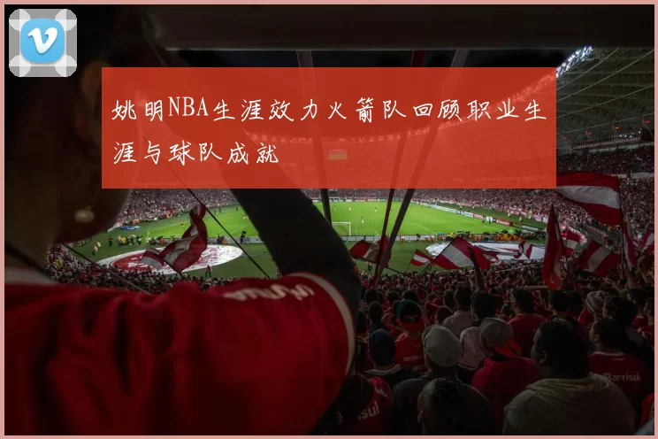 姚明NBA生涯效力火箭队回顾职业生涯与球队成就