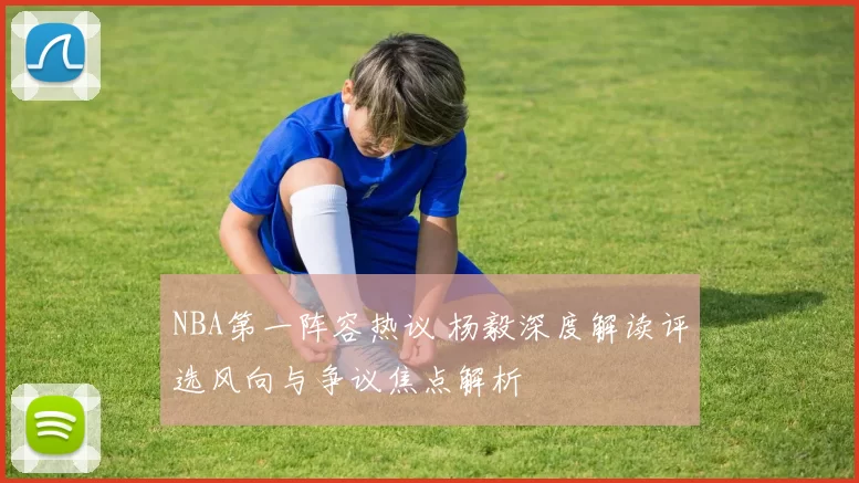 NBA第一阵容热议 杨毅深度解读评选风向与争议焦点解析