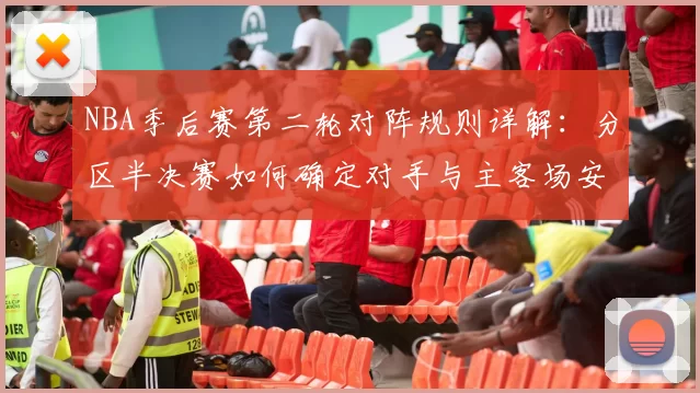 NBA季后赛第二轮对阵规则详解：分区半决赛如何确定对手与主客场安排