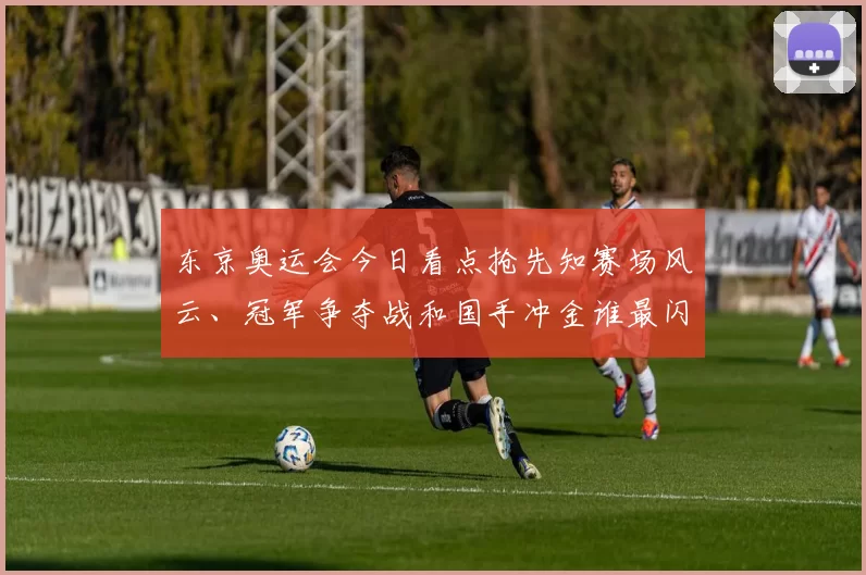东京奥运会今日看点抢先知赛场风云、冠军争夺战和国手冲金谁最闪耀