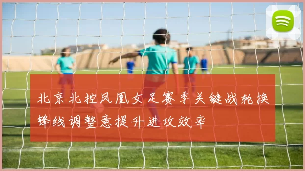 北京北控凤凰女足赛季关键战轮换锋线调整意提升进攻效率