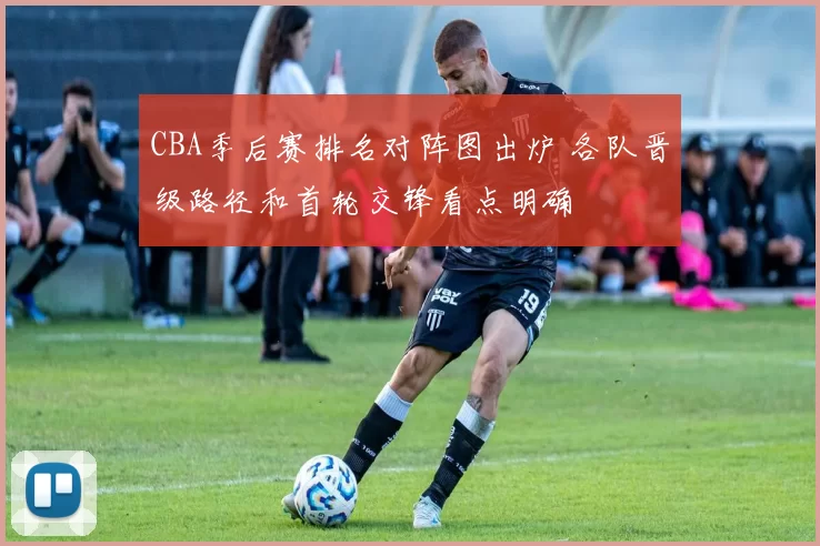 CBA季后赛排名对阵图出炉 各队晋级路径和首轮交锋看点明确