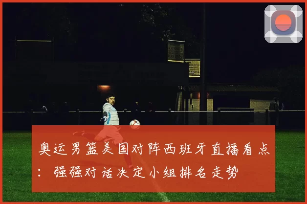 奥运男篮美国对阵西班牙直播看点：强强对话决定小组排名走势