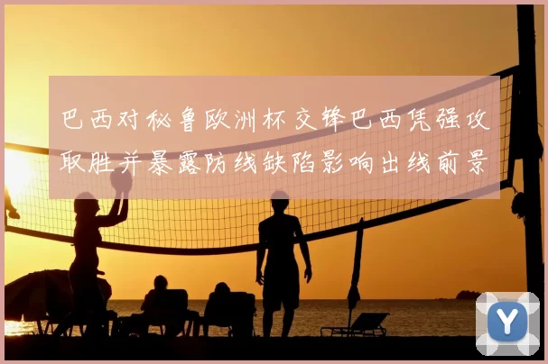 巴西对秘鲁欧洲杯交锋巴西凭强攻取胜并暴露防线缺陷影响出线前景