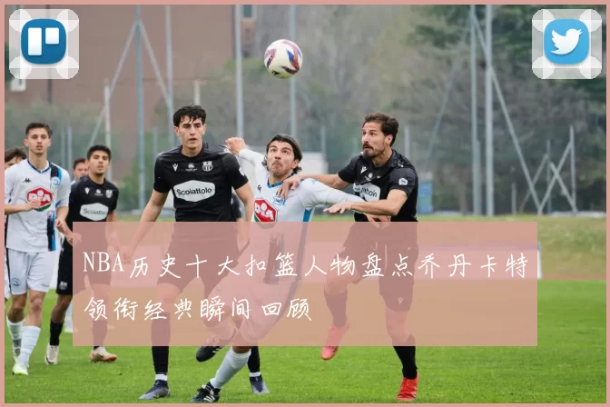 NBA历史十大扣篮人物盘点乔丹卡特领衔经典瞬间回顾
