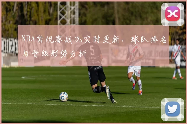 NBA常规赛战况实时更新，球队排名与晋级形势分析