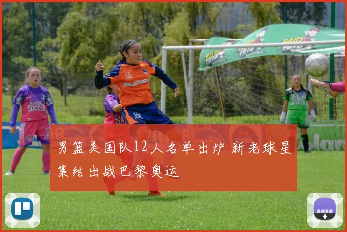 男篮美国队12人名单出炉 新老球星集结出战巴黎奥运