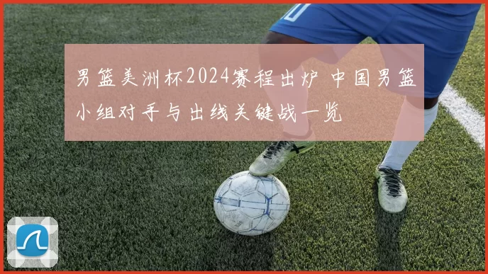 男篮美洲杯2024赛程出炉 中国男篮小组对手与出线关键战一览