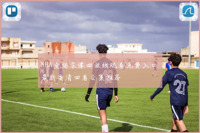 NBA全场录像回放线观看免费入口 最新高清回看合集推荐