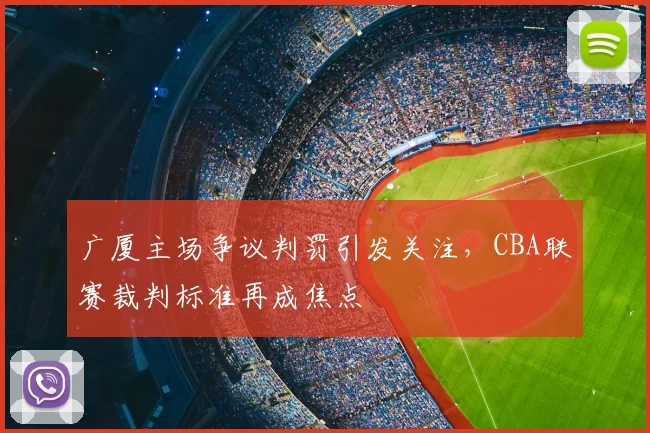 广厦主场争议判罚引发关注，CBA联赛裁判标准再成焦点