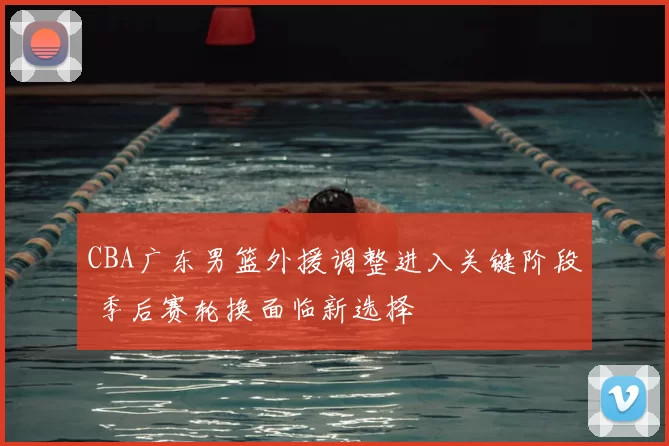 CBA广东男篮外援调整进入关键阶段 季后赛轮换面临新选择
