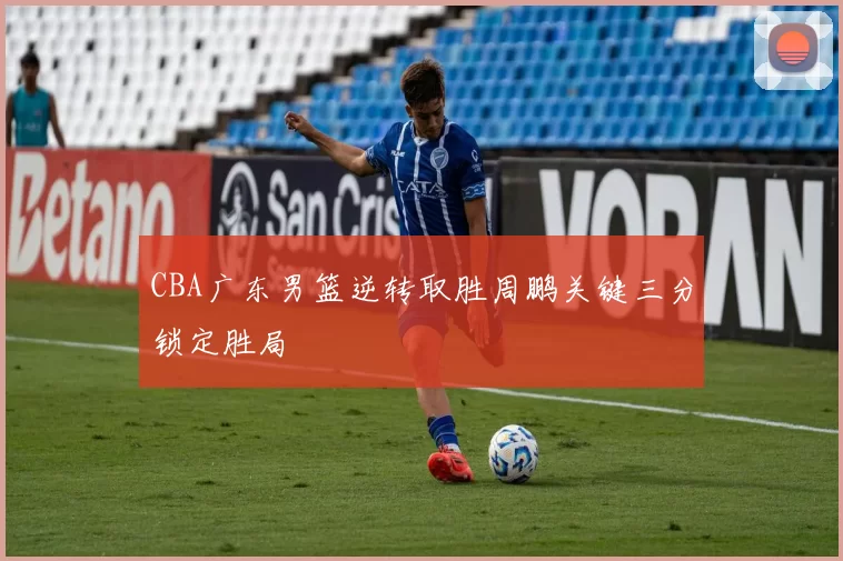 CBA广东男篮逆转取胜周鹏关键三分锁定胜局