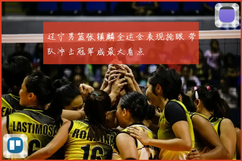 辽宁男篮张镇麟全运会表现抢眼 带队冲击冠军成最大看点