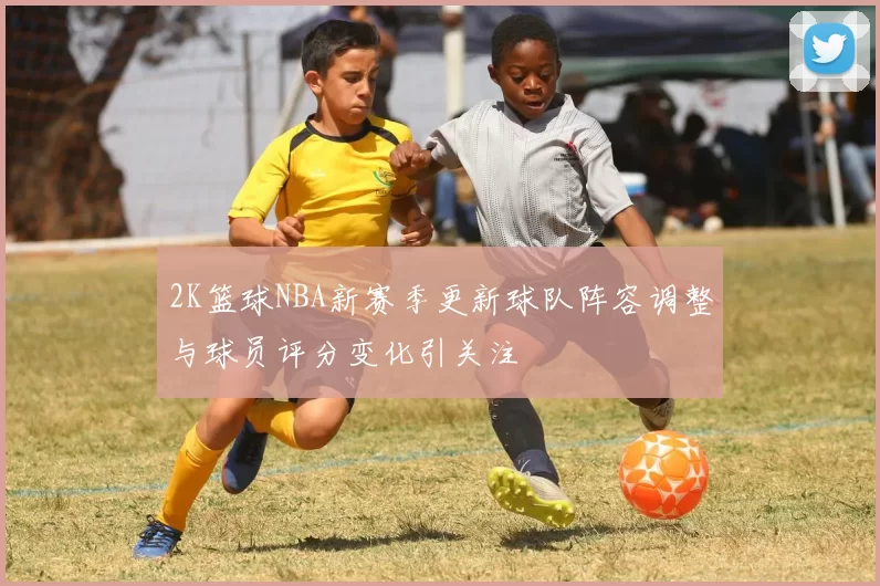 2K篮球NBA新赛季更新球队阵容调整与球员评分变化引关注