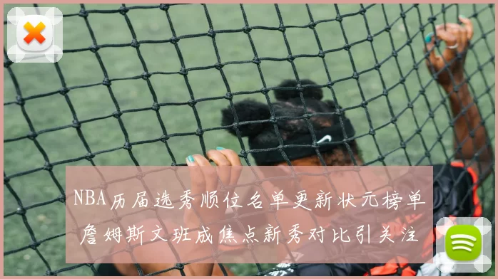 NBA历届选秀顺位名单更新状元榜单 詹姆斯文班成焦点新秀对比引关注