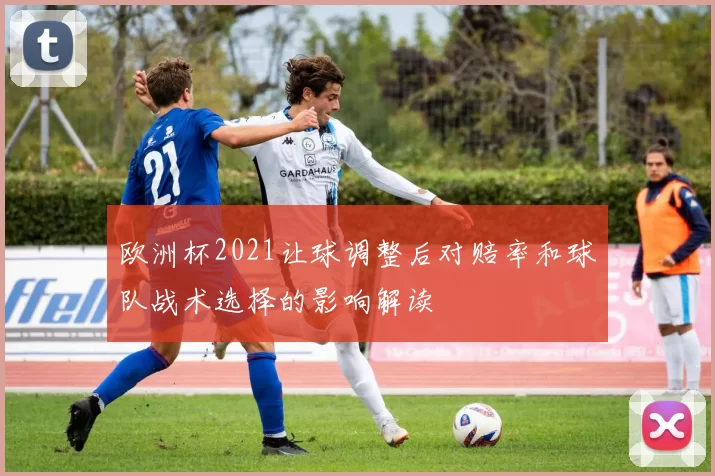 欧洲杯2021让球调整后对赔率和球队战术选择的影响解读