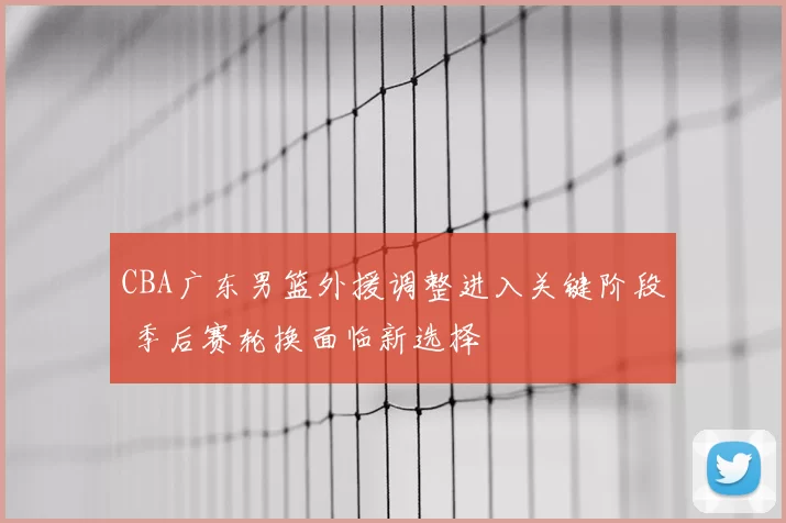 CBA广东男篮外援调整进入关键阶段 季后赛轮换面临新选择