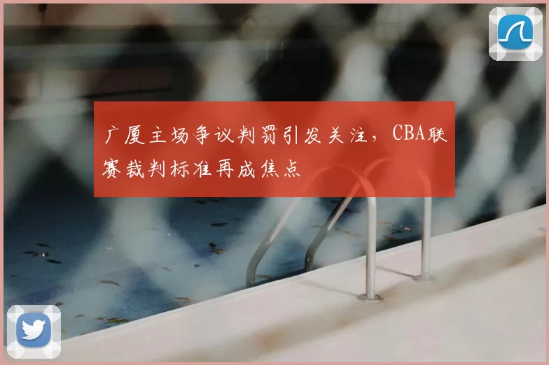 广厦主场争议判罚引发关注，CBA联赛裁判标准再成焦点