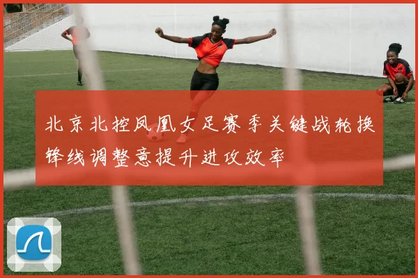 北京北控凤凰女足赛季关键战轮换锋线调整意提升进攻效率