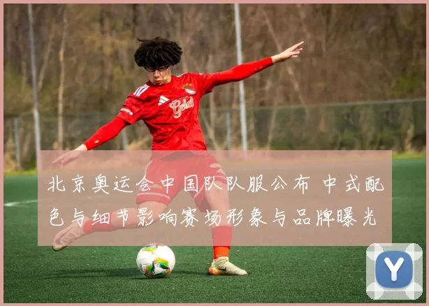 北京奥运会中国队队服公布 中式配色与细节影响赛场形象与品牌曝光