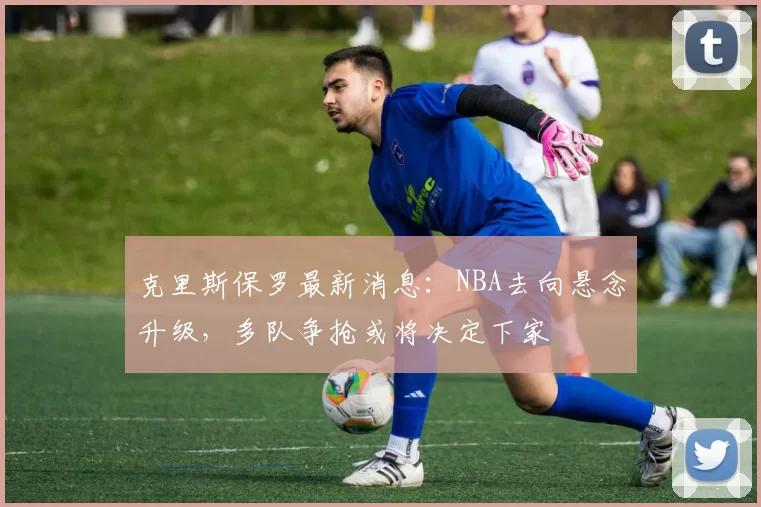 克里斯保罗最新消息：NBA去向悬念升级，多队争抢或将决定下家