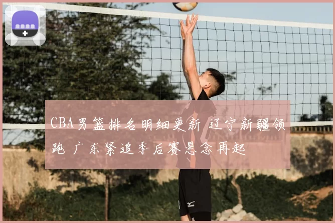 CBA男篮排名明细更新 辽宁新疆领跑 广东紧追季后赛悬念再起
