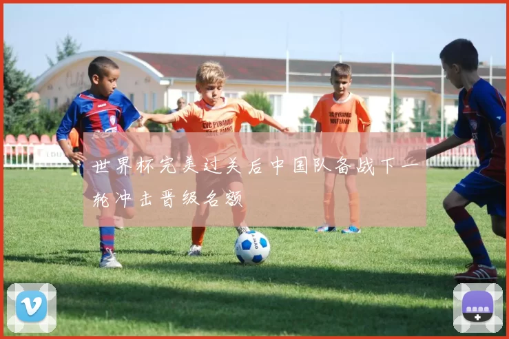 世界杯完美过关后中国队备战下一轮冲击晋级名额