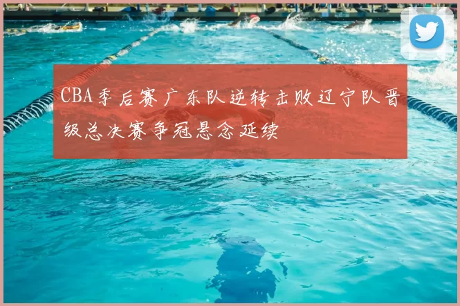 CBA季后赛广东队逆转击败辽宁队晋级总决赛争冠悬念延续