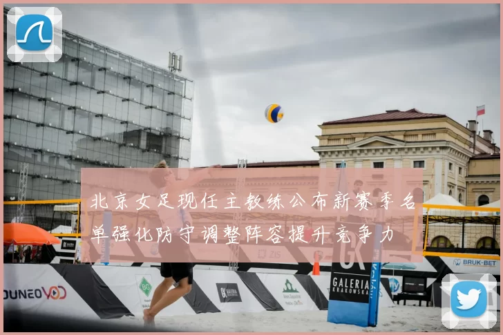 北京女足现任主教练公布新赛季名单强化防守调整阵容提升竞争力