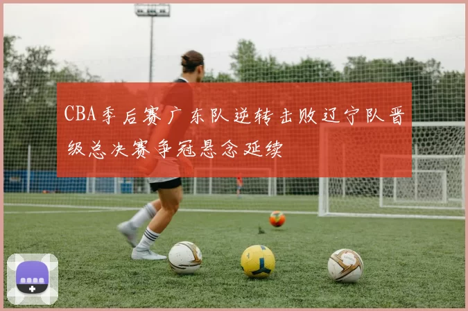 CBA季后赛广东队逆转击败辽宁队晋级总决赛争冠悬念延续