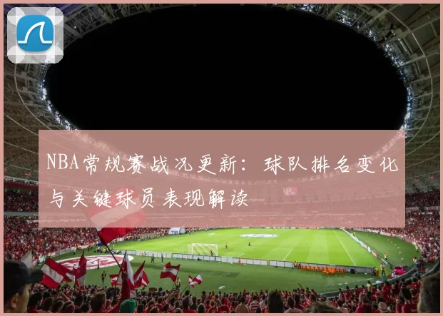 NBA常规赛战况更新：球队排名变化与关键球员表现解读