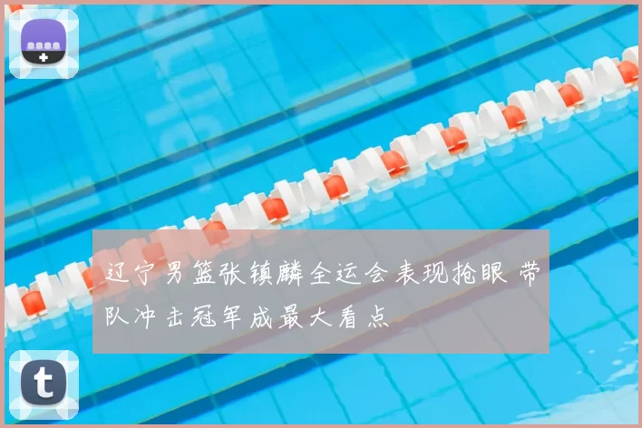 辽宁男篮张镇麟全运会表现抢眼 带队冲击冠军成最大看点