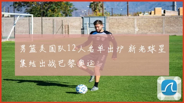 男篮美国队12人名单出炉 新老球星集结出战巴黎奥运