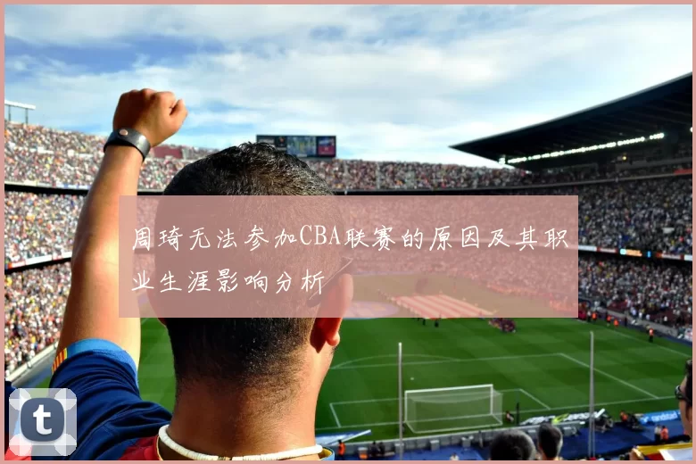 周琦无法参加CBA联赛的原因及其职业生涯影响分析