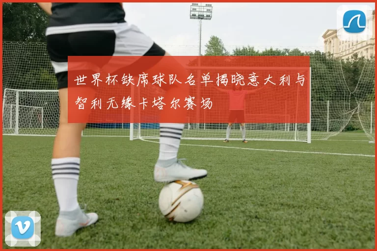 世界杯缺席球队名单揭晓意大利与智利无缘卡塔尔赛场