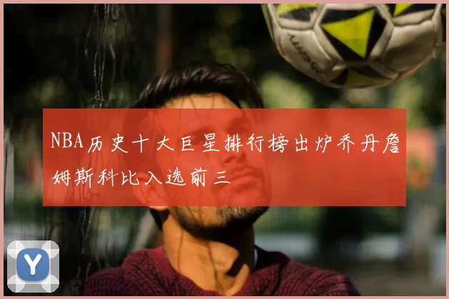 NBA历史十大巨星排行榜出炉乔丹詹姆斯科比入选前三