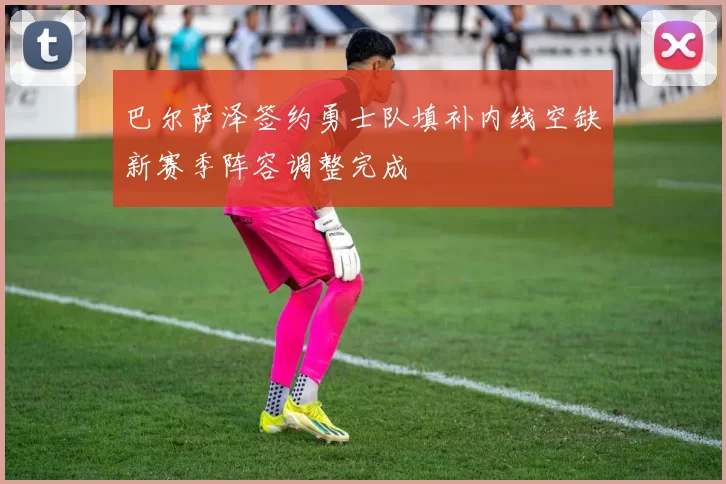 巴尔萨泽签约勇士队填补内线空缺新赛季阵容调整完成