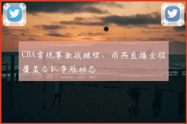 CBA常规赛激战继续，雨燕直播全程覆盖各队争冠动态