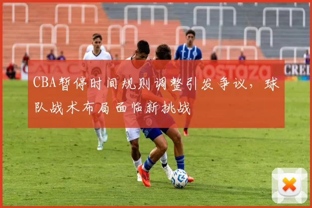 CBA暂停时间规则调整引发争议，球队战术布局面临新挑战