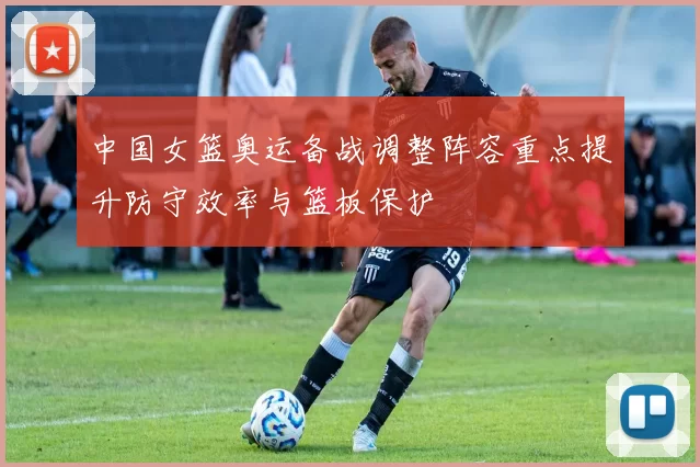 中国女篮奥运备战调整阵容重点提升防守效率与篮板保护