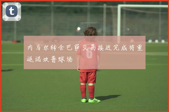 内马尔转会巴萨交易接近完成将重返诺坎普球场