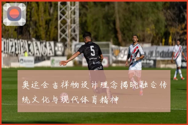 奥运会吉祥物设计理念揭晓融合传统文化与现代体育精神