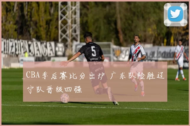 CBA季后赛比分出炉 广东队险胜辽宁队晋级四强