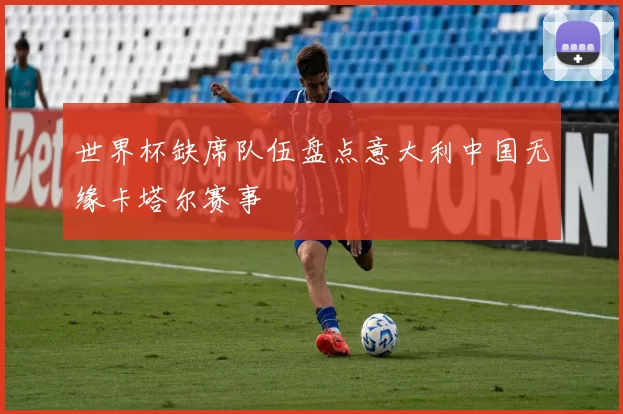 世界杯缺席队伍盘点意大利中国无缘卡塔尔赛事