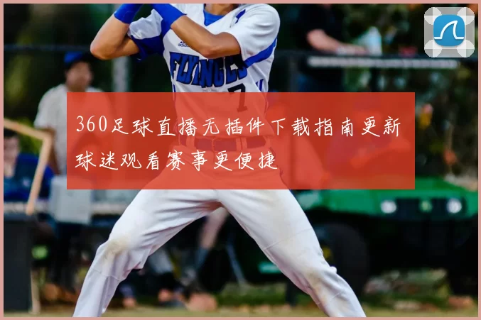 360足球直播无插件下载指南更新 球迷观看赛事更便捷