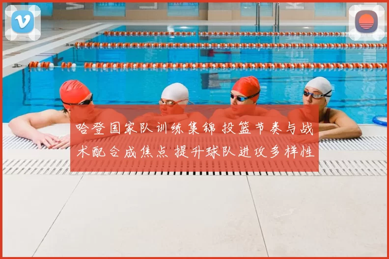 哈登国家队训练集锦 投篮节奏与战术配合成焦点 提升球队进攻多样性