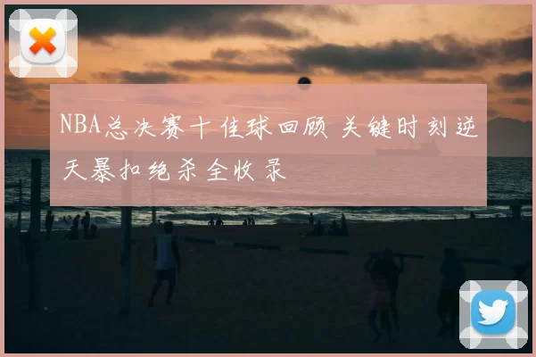 NBA总决赛十佳球回顾 关键时刻逆天暴扣绝杀全收录