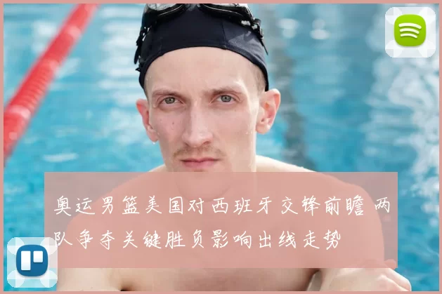 奥运男篮美国对西班牙交锋前瞻 两队争夺关键胜负影响出线走势